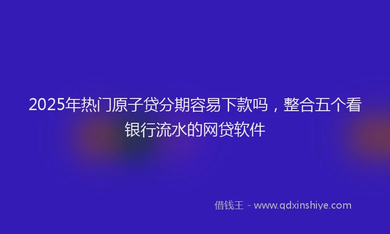 2025年热门原子贷分期容易下款吗，整合五个看银行流水的网贷软件