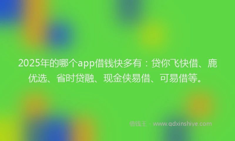 2025年的哪个app借钱快多有：贷你飞快借、鹿优选、省时贷融、现金侠易借、可易借等。