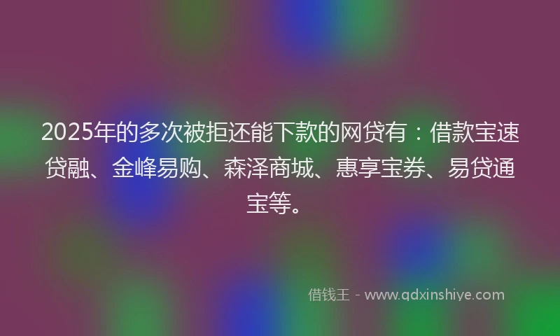 2025年的多次被拒还能下款的网贷有：借款宝速贷融、金峰易购、森泽商城、惠享宝券、易贷通宝等。