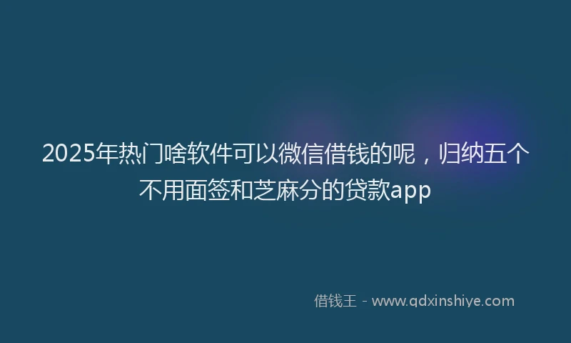 2025年热门啥软件可以微信借钱的呢，归纳五个不用面签和芝麻分的贷款app