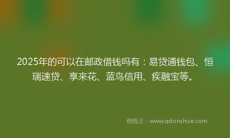 2025年的可以在邮政借钱吗有：易贷通钱包、恒瑞速贷、享来花、蓝鸟信用、疾融宝等。