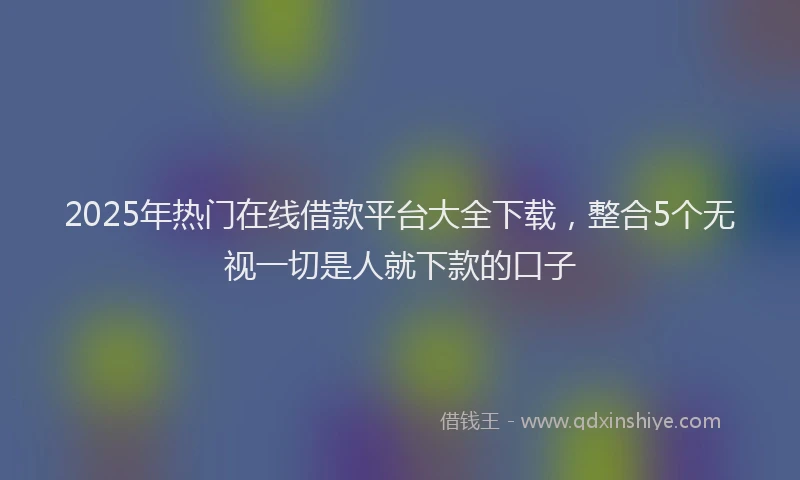 2025年热门在线借款平台大全下载，整合5个无视一切是人就下款的口子