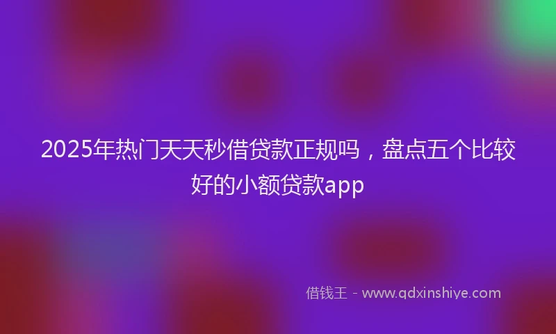 2025年热门天天秒借贷款正规吗，盘点五个比较好的小额贷款app