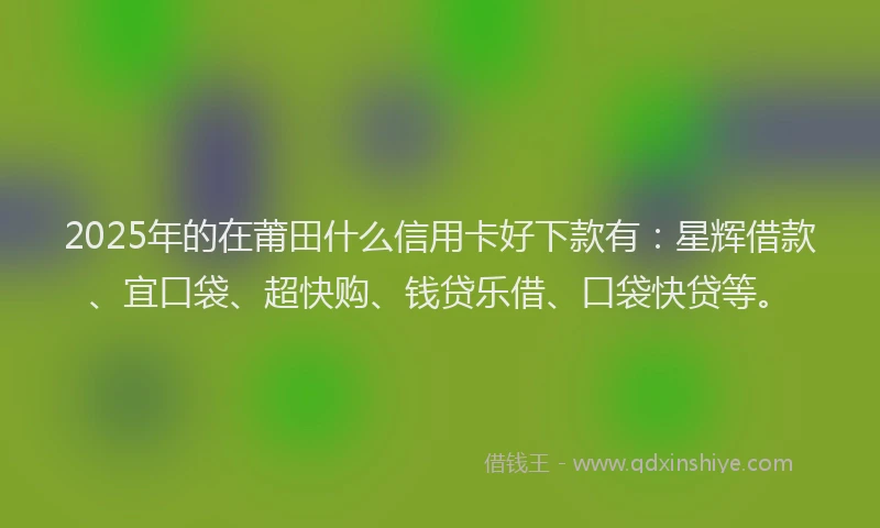 2025年的在莆田什么信用卡好下款有：星辉借款、宜口袋、超快购、钱贷乐借、口袋快贷等。