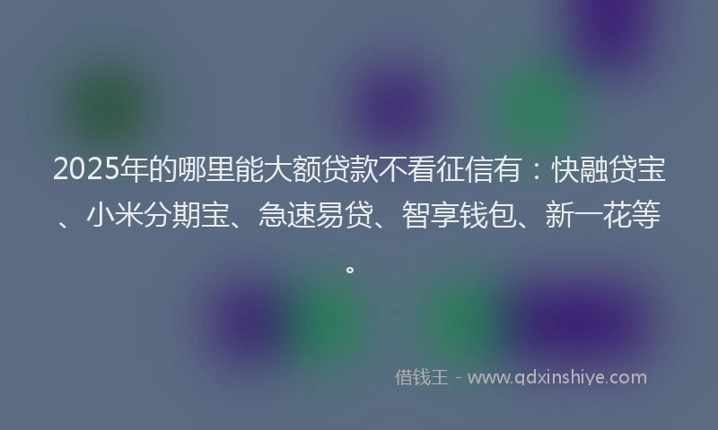 2025年的哪里能大额贷款不看征信有：快融贷宝、小米分期宝、急速易贷、智享钱包、新一花等。