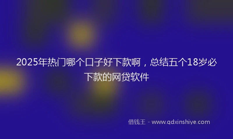 2025年热门哪个口子好下款啊，总结五个18岁必下款的网贷软件
