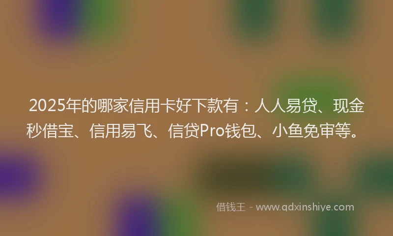 2025年的哪家信用卡好下款有：人人易贷、现金秒借宝、信用易飞、信贷Pro钱包、小鱼免审等。