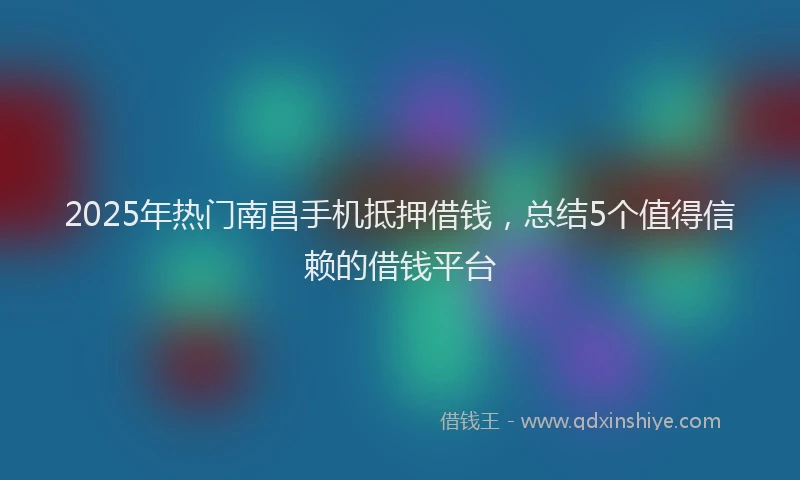 2025年热门南昌手机抵押借钱，总结5个值得信赖的借钱平台