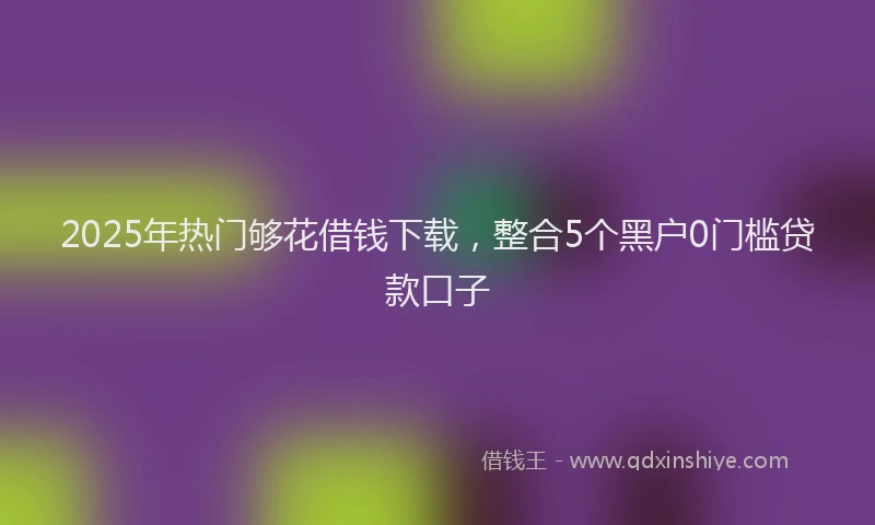 2025年热门够花借钱下载，整合5个黑户0门槛贷款口子