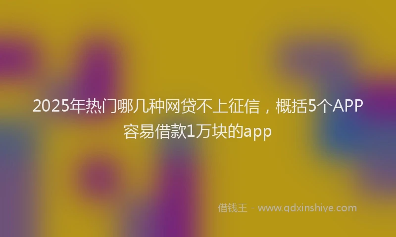 2025年热门哪几种网贷不上征信，概括5个APP容易借款1万块的app