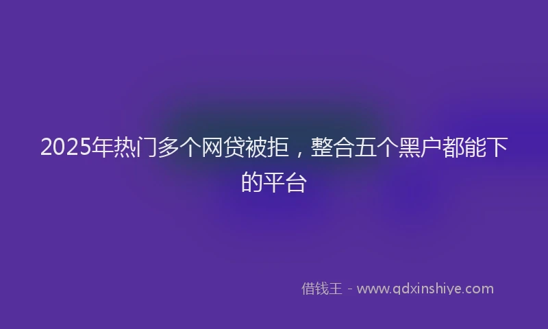 2025年热门多个网贷被拒，整合五个黑户都能下的平台