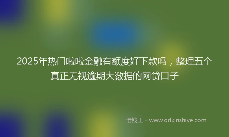 2025年热门啦啦金融有额度好下款吗，整理五个真正无视逾期大数据的网贷口子