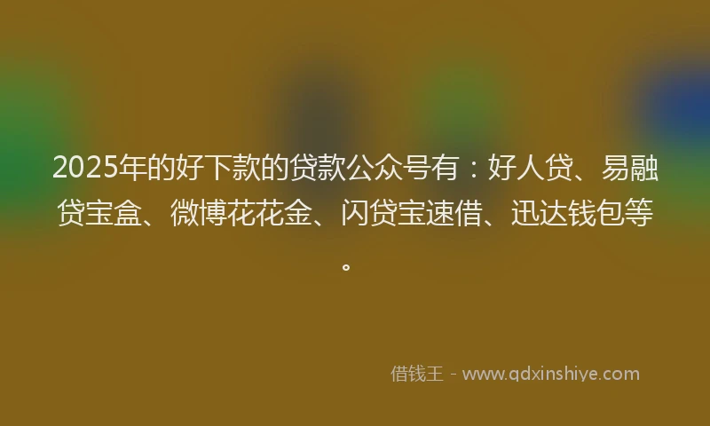 2025年的好下款的贷款公众号有：好人贷、易融贷宝盒、微博花花金、闪贷宝速借、迅达钱包等。
