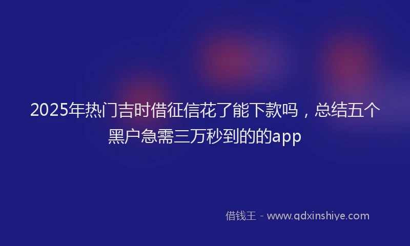 2025年热门吉时借征信花了能下款吗，总结五个黑户急需三万秒到的的app