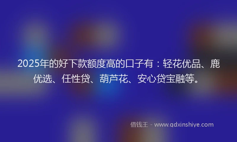 2025年的好下款额度高的口子有：轻花优品、鹿优选、任性贷、葫芦花、安心贷宝融等。