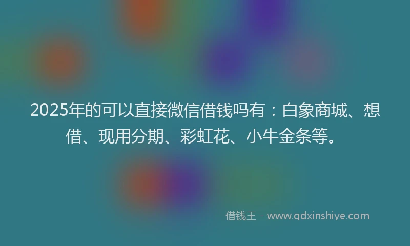 2025年的可以直接微信借钱吗有：白象商城、想借、现用分期、彩虹花、小牛金条等。