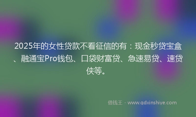 2025年的女性贷款不看征信的有：现金秒贷宝盒、融通宝Pro钱包、口袋财富贷、急速易贷、速贷侠等。