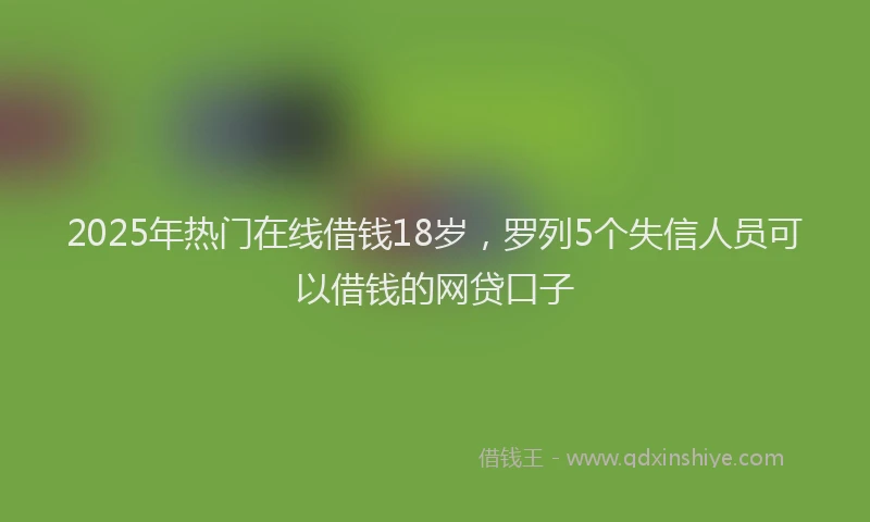 2025年热门在线借钱18岁，罗列5个失信人员可以借钱的网贷口子