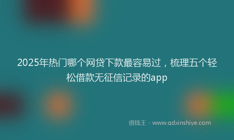 2025年热门哪个网贷下款最容易过，梳理五个轻松借款无征信记录的app