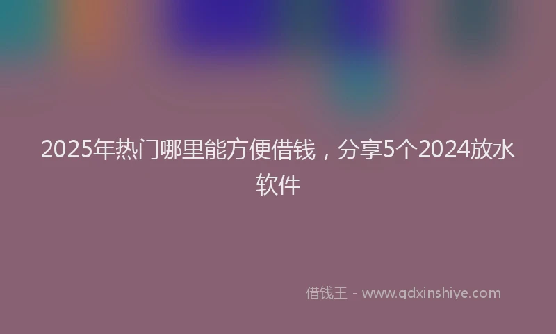 2025年热门哪里能方便借钱，分享5个2024放水软件