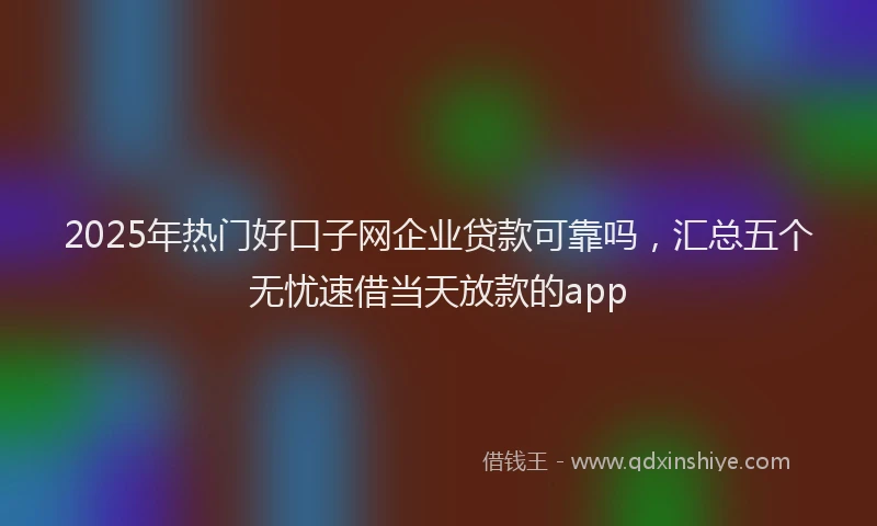 2025年热门好口子网企业贷款可靠吗，汇总五个无忧速借当天放款的app