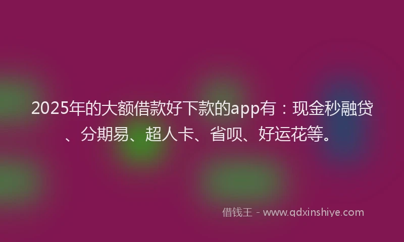 2025年的大额借款好下款的app有：现金秒融贷、分期易、超人卡、省呗、好运花等。