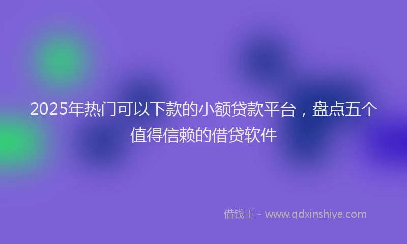 2025年热门可以下款的小额贷款平台，盘点五个值得信赖的借贷软件