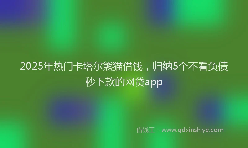 2025年热门卡塔尔熊猫借钱，归纳5个不看负债秒下款的网贷app