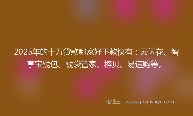 2025年的十万贷款哪家好下款快有：云闪花、智享宝钱包、钱袋管家、榕贝、易速购等。