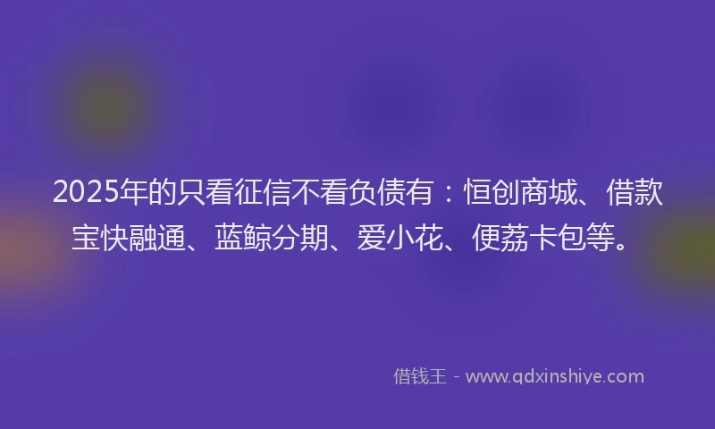 2025年的只看征信不看负债有：恒创商城、借款宝快融通、蓝鲸分期、爱小花、便荔卡包等。