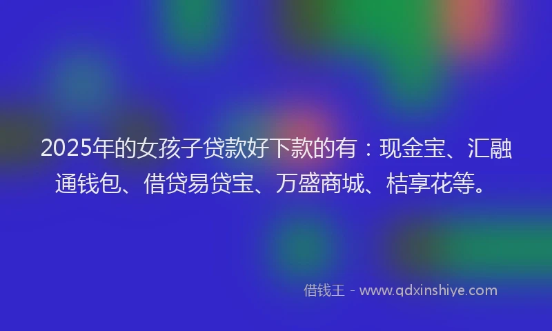 2025年的女孩子贷款好下款的有：现金宝、汇融通钱包、借贷易贷宝、万盛商城、桔享花等。