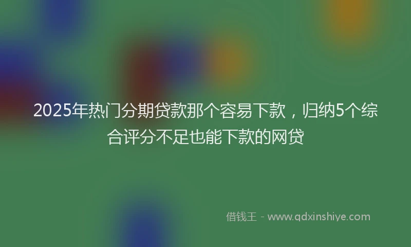 2025年热门分期贷款那个容易下款，归纳5个综合评分不足也能下款的网贷