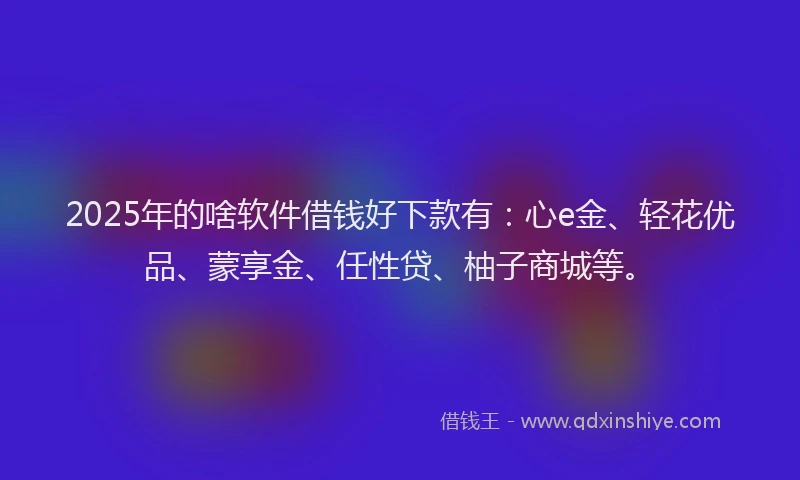 2025年的啥软件借钱好下款有：心e金、轻花优品、蒙享金、任性贷、柚子商城等。