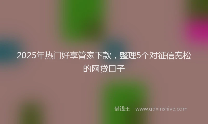 2025年热门好享管家下款，整理5个对征信宽松的网贷口子