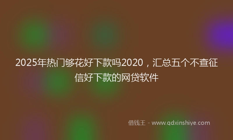 2025年热门够花好下款吗2020，汇总五个不查征信好下款的网贷软件