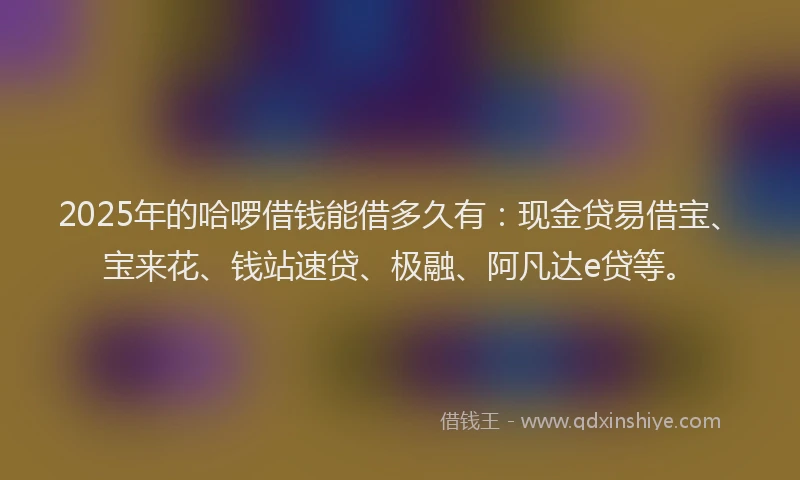 2025年的哈啰借钱能借多久有：现金贷易借宝、宝来花、钱站速贷、极融、阿凡达e贷等。