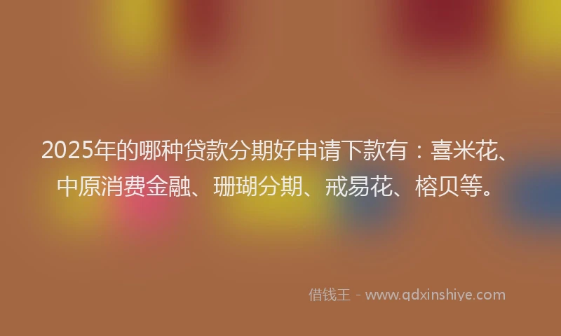 2025年的哪种贷款分期好申请下款有：喜米花、中原消费金融、珊瑚分期、戒易花、榕贝等。