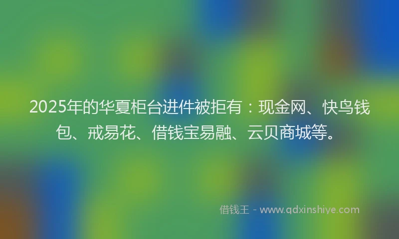 2025年的华夏柜台进件被拒有：现金网、快鸟钱包、戒易花、借钱宝易融、云贝商城等。