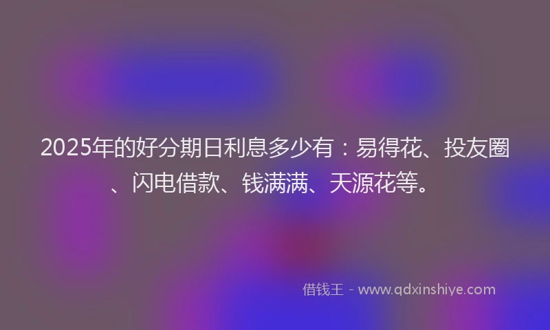 2025年的好分期日利息多少有：易得花、投友圈、闪电借款、钱满满、天源花等。