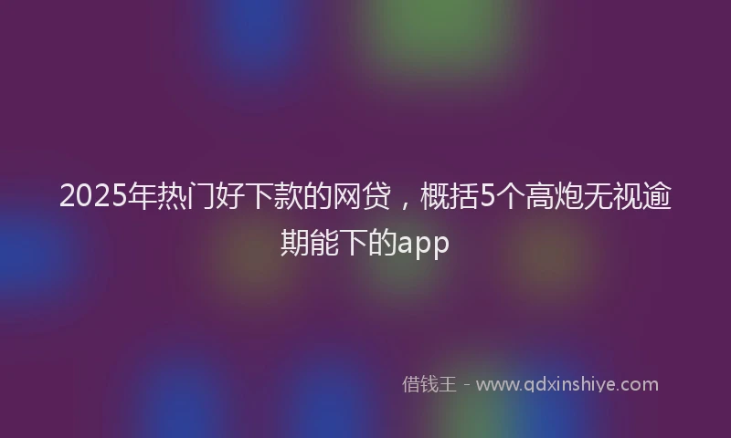 2025年热门好下款的网贷，概括5个高炮无视逾期能下的app
