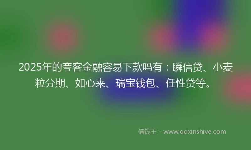 2025年的夸客金融容易下款吗有：瞬信贷、小麦粒分期、如心来、瑞宝钱包、任性贷等。