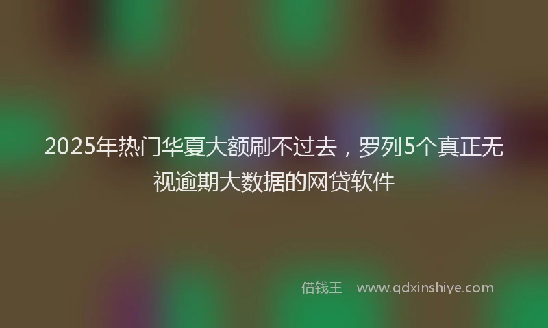 2025年热门华夏大额刷不过去，罗列5个真正无视逾期大数据的网贷软件