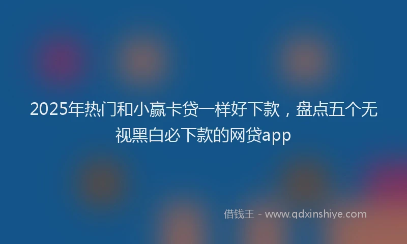 2025年热门和小赢卡贷一样好下款，盘点五个无视黑白必下款的网贷app