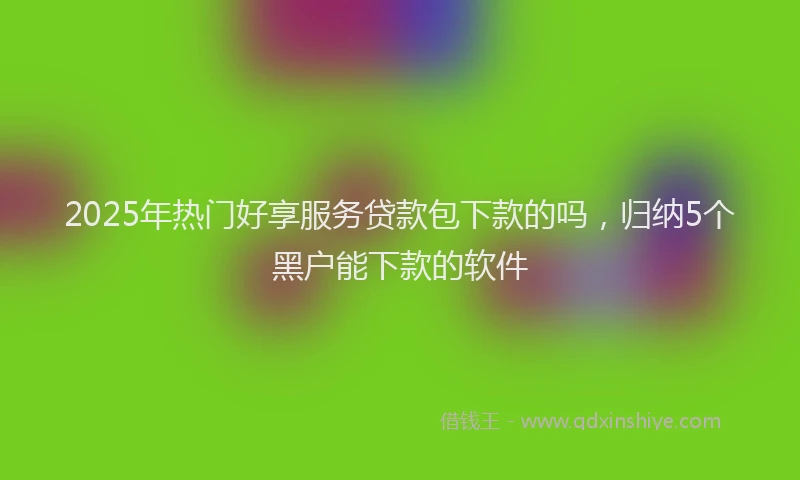 2025年热门好享服务贷款包下款的吗，归纳5个黑户能下款的软件