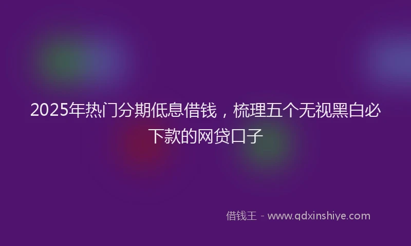 2025年热门分期低息借钱，梳理五个无视黑白必下款的网贷口子
