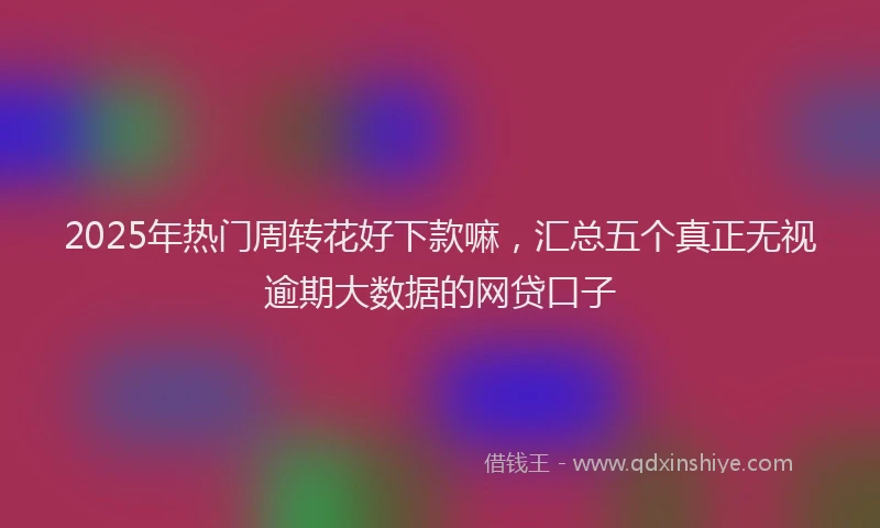 2025年热门周转花好下款嘛，汇总五个真正无视逾期大数据的网贷口子