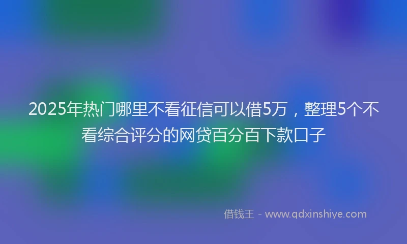 2025年热门哪里不看征信可以借5万，整理5个不看综合评分的网贷百分百下款口子