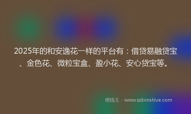 2025年的和安逸花一样的平台有：借贷易融贷宝、金色花、微粒宝盒、盈小花、安心贷宝等。