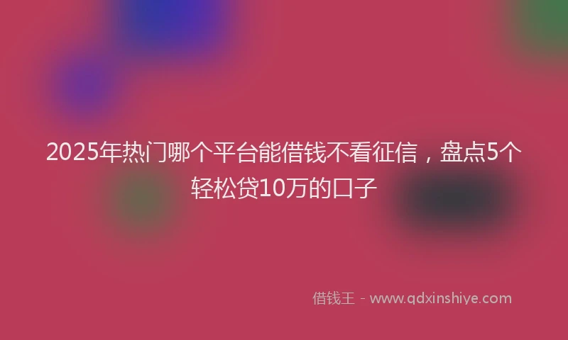 2025年热门哪个平台能借钱不看征信，盘点5个轻松贷10万的口子