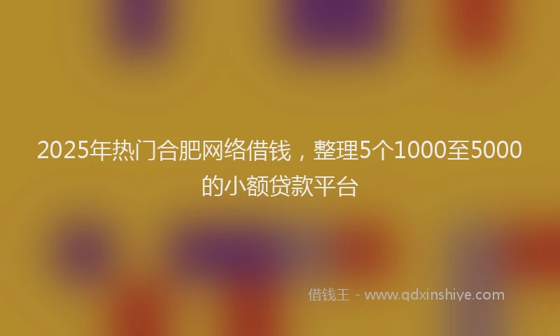 2025年热门合肥网络借钱，整理5个1000至5000的小额贷款平台